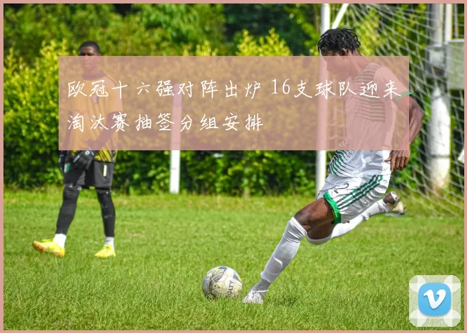 欧冠十六强对阵出炉 16支球队迎来淘汰赛抽签分组安排