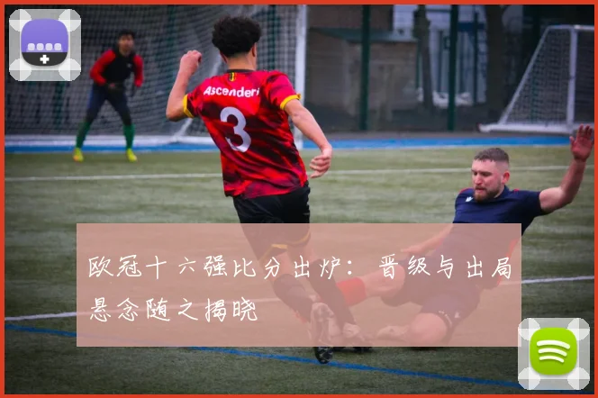 欧冠十六强比分出炉：晋级与出局悬念随之揭晓