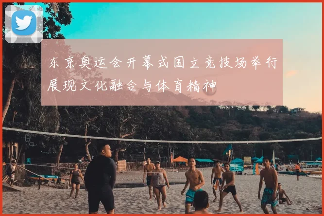 东京奥运会开幕式国立竞技场举行展现文化融合与体育精神