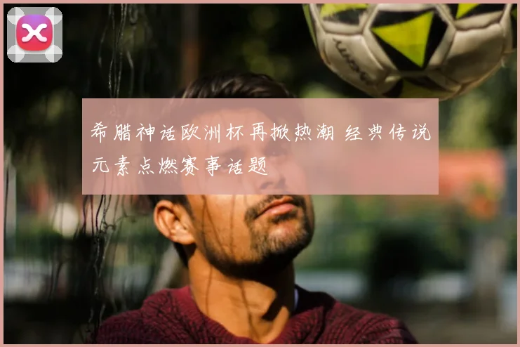希腊神话欧洲杯再掀热潮 经典传说元素点燃赛事话题