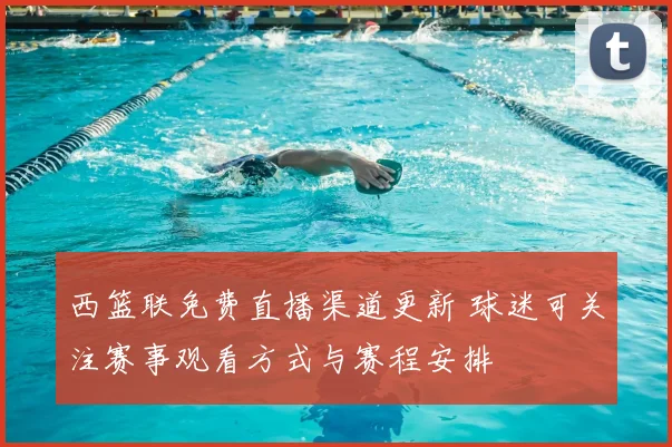 西篮联免费直播渠道更新 球迷可关注赛事观看方式与赛程安排