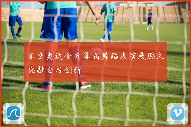 东京奥运会开幕式舞蹈表演展现文化融合与创新