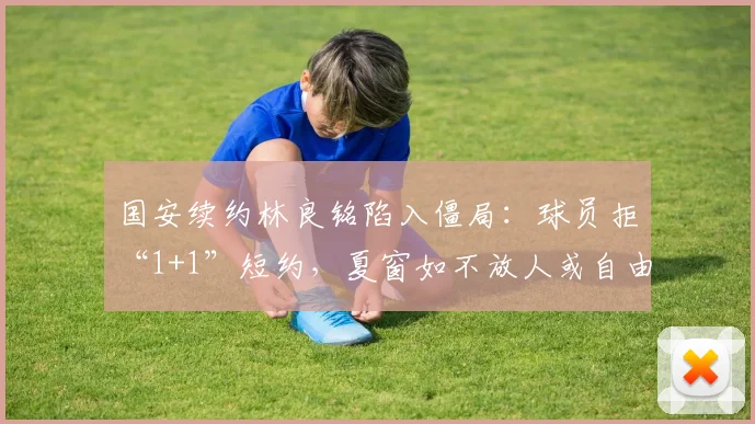 国安续约林良铭陷入僵局:球员拒“1+1”短约,夏窗如不放人或自由身离队_合同的_赛季_自负盈亏