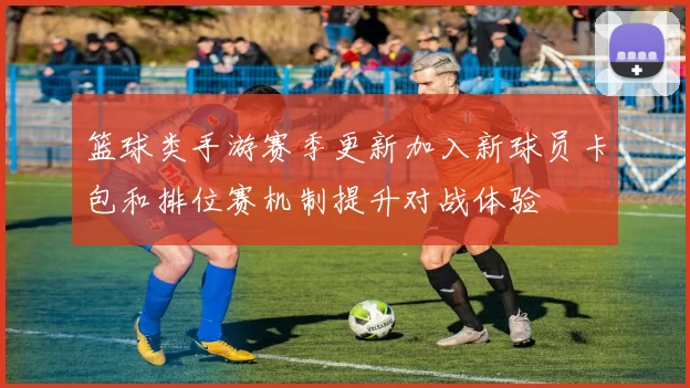 篮球类手游赛季更新加入新球员卡包和排位赛机制提升对战体验