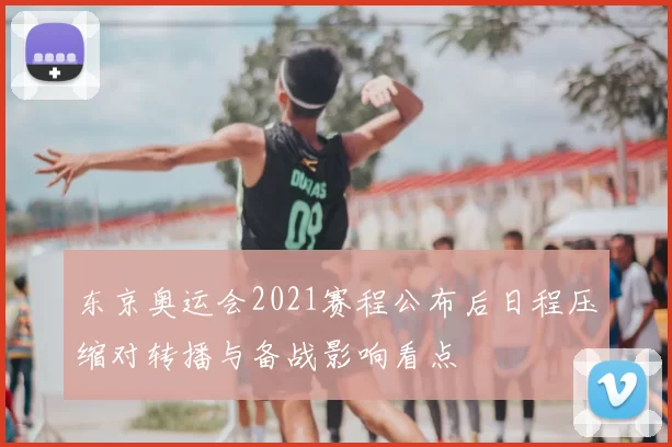 东京奥运会2021赛程公布后日程压缩对转播与备战影响看点