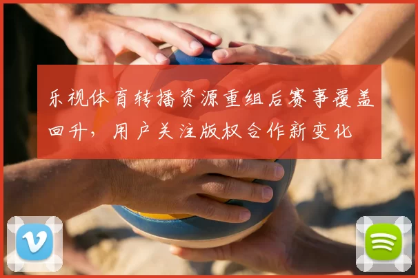 乐视体育转播资源重组后赛事覆盖回升，用户关注版权合作新变化