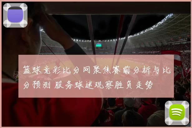 篮球竞彩比分网聚焦赛前分析与比分预测 服务球迷观察胜负走势