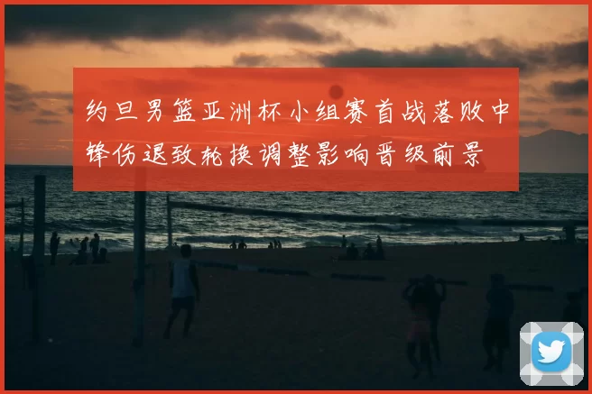 约旦男篮亚洲杯小组赛首战落败中锋伤退致轮换调整影响晋级前景