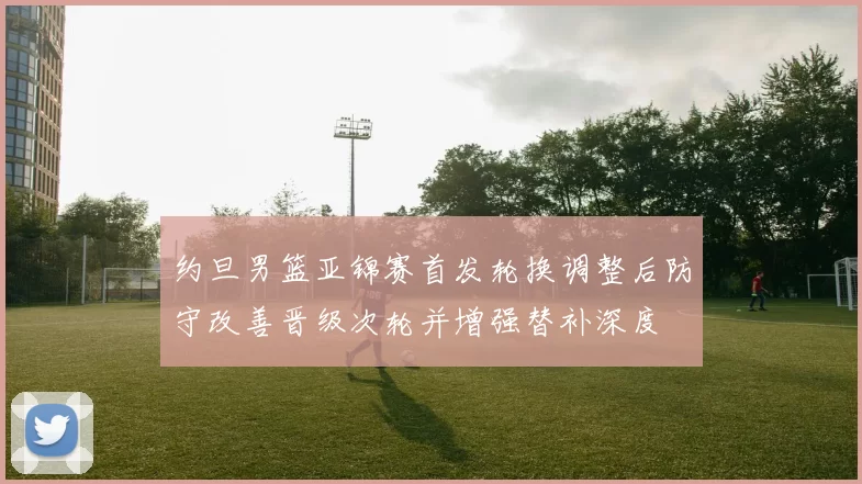 约旦男篮亚锦赛首发轮换调整后防守改善晋级次轮并增强替补深度