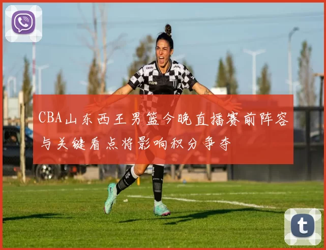 CBA山东西王男篮今晚直播赛前阵容与关键看点将影响积分争夺
