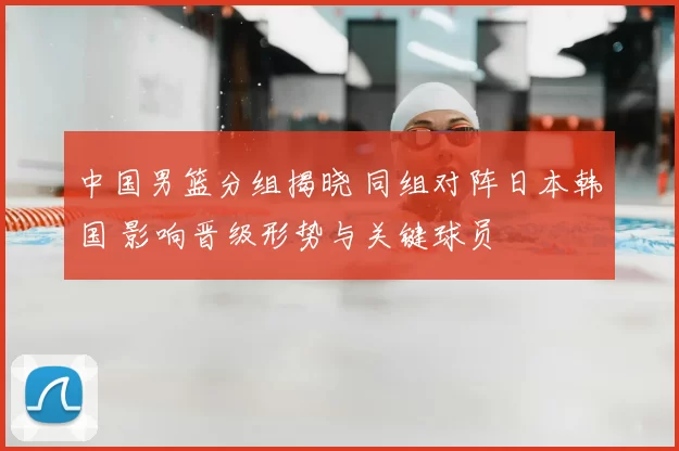 中国男篮分组揭晓 同组对阵日本韩国 影响晋级形势与关键球员