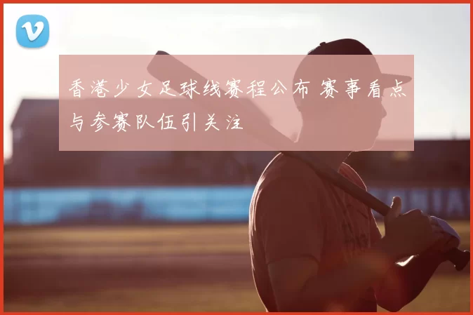 香港少女足球线赛程公布 赛事看点与参赛队伍引关注