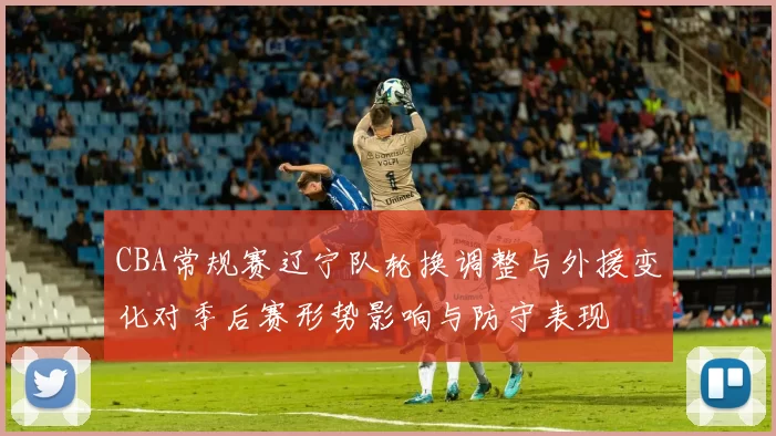 CBA常规赛辽宁队轮换调整与外援变化对季后赛形势影响与防守表现