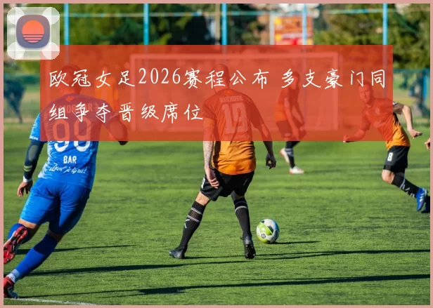 欧冠女足2026赛程公布 多支豪门同组争夺晋级席位