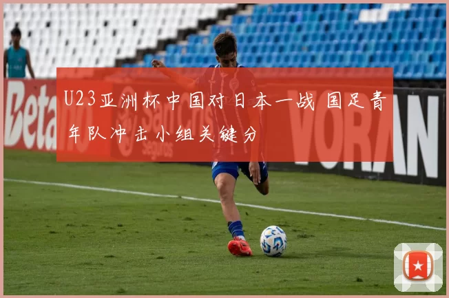 U23亚洲杯中国对日本一战 国足青年队冲击小组关键分