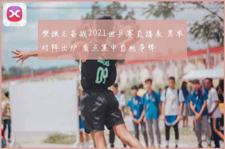 樊振东备战2021世乒赛直播表 男单对阵出炉 看点集中首轮争锋