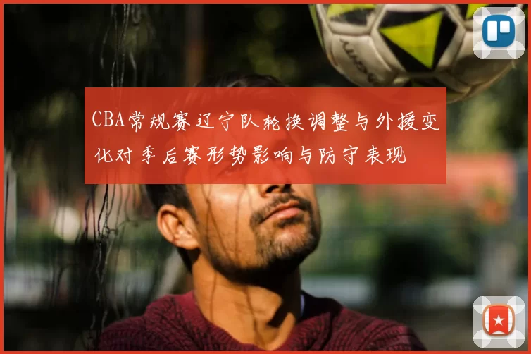 CBA常规赛辽宁队轮换调整与外援变化对季后赛形势影响与防守表现