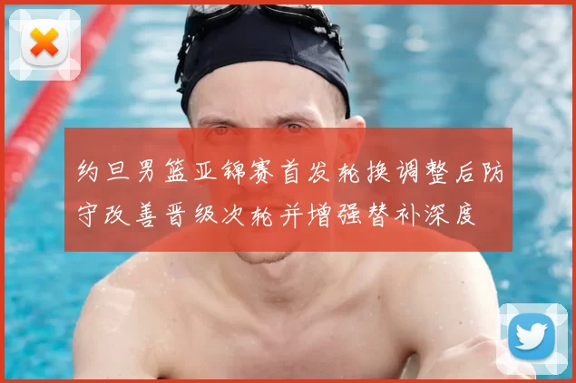 约旦男篮亚锦赛首发轮换调整后防守改善晋级次轮并增强替补深度