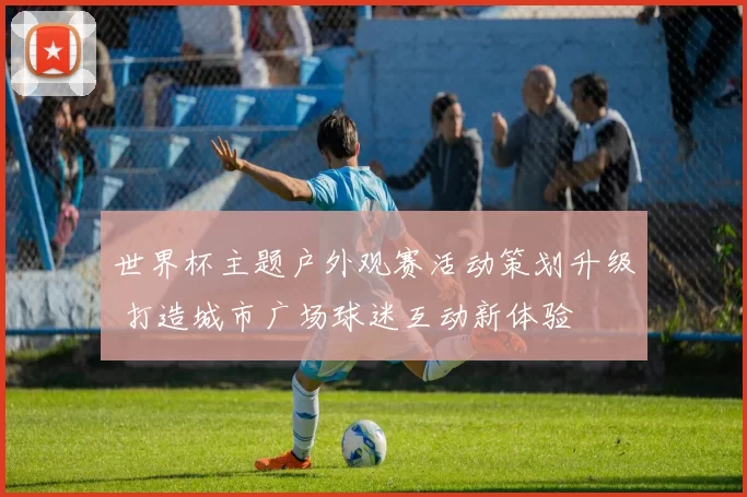 世界杯主题户外观赛活动策划升级 打造城市广场球迷互动新体验