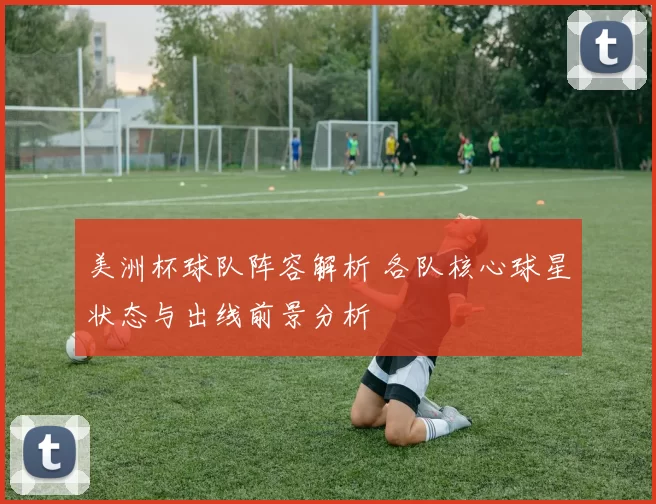 美洲杯球队阵容解析 各队核心球星状态与出线前景分析