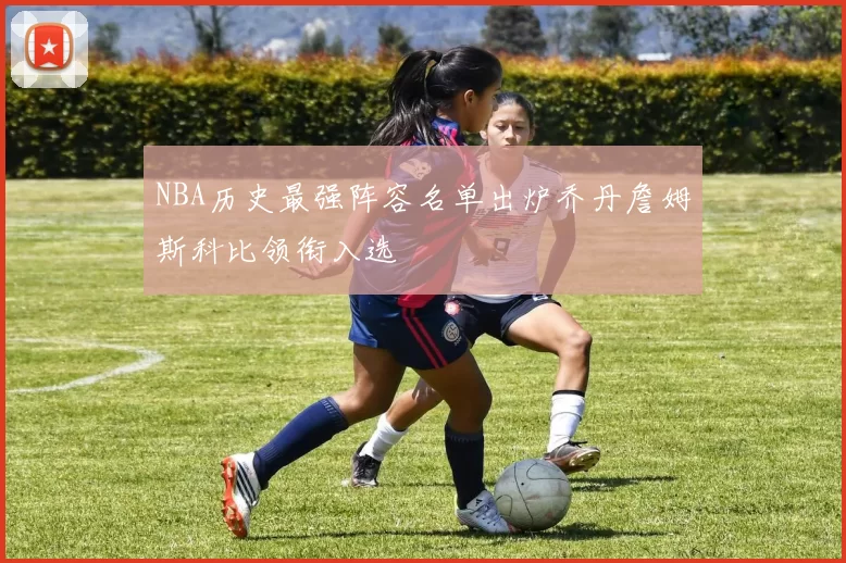 NBA历史最强阵容名单出炉乔丹詹姆斯科比领衔入选