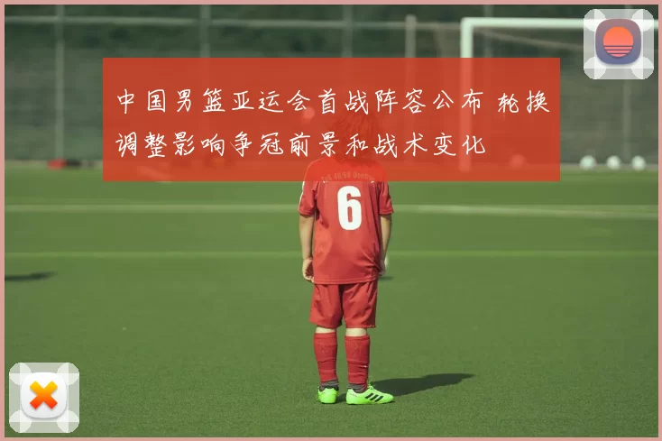 中国男篮亚运会首战阵容公布 轮换调整影响争冠前景和战术变化