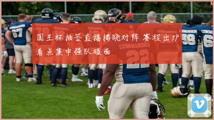 国王杯抽签直播揭晓对阵 赛程出炉看点集中强队碰面