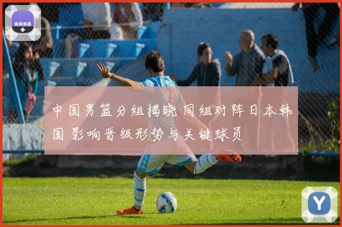 中国男篮分组揭晓 同组对阵日本韩国 影响晋级形势与关键球员