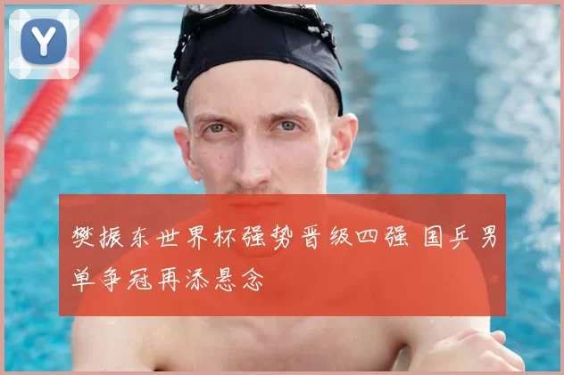 樊振东世界杯强势晋级四强 国乒男单争冠再添悬念