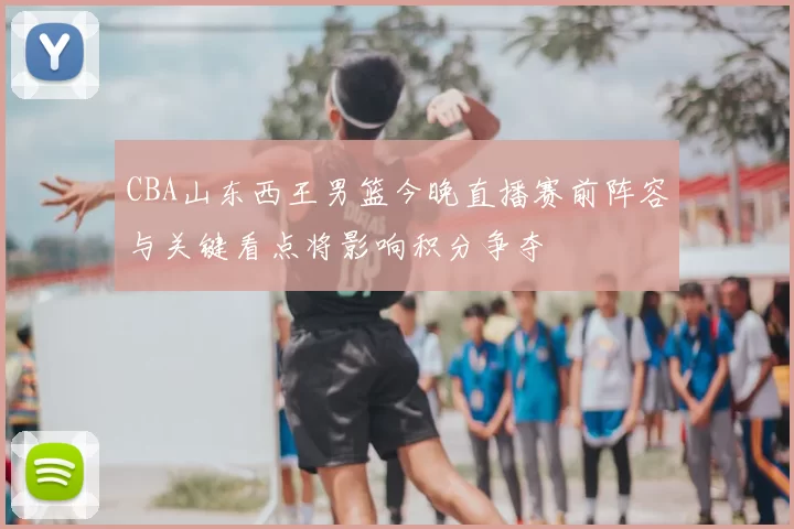CBA山东西王男篮今晚直播赛前阵容与关键看点将影响积分争夺