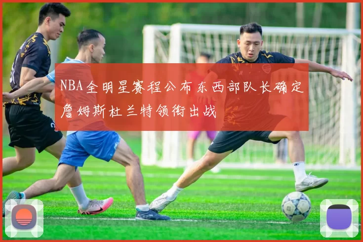 NBA全明星赛程公布东西部队长确定詹姆斯杜兰特领衔出战