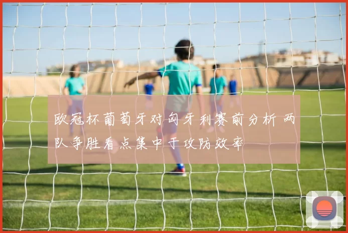 欧冠杯葡萄牙对匈牙利赛前分析 两队争胜看点集中于攻防效率