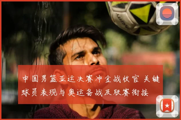 中国男篮亚运决赛冲金战收官 关键球员表现与奥运备战及联赛衔接