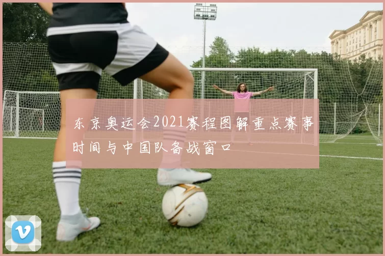 东京奥运会2021赛程图解重点赛事时间与中国队备战窗口