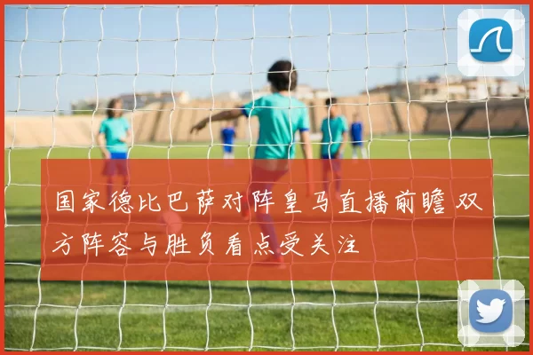 国家德比巴萨对阵皇马直播前瞻 双方阵容与胜负看点受关注