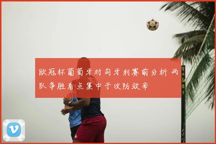 欧冠杯葡萄牙对匈牙利赛前分析 两队争胜看点集中于攻防效率