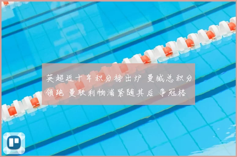 英超近十年积分榜出炉 曼城总积分领跑 曼联利物浦紧随其后 争冠格局清晰