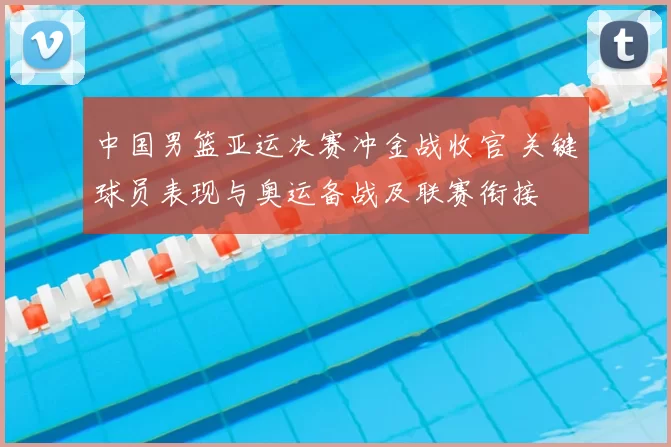 中国男篮亚运决赛冲金战收官 关键球员表现与奥运备战及联赛衔接