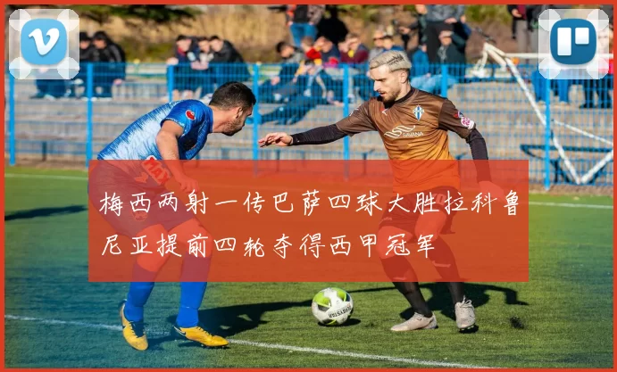 梅西两射一传巴萨四球大胜拉科鲁尼亚提前四轮夺得西甲冠军