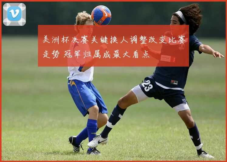 美洲杯决赛关键换人调整改变比赛走势 冠军归属成最大看点