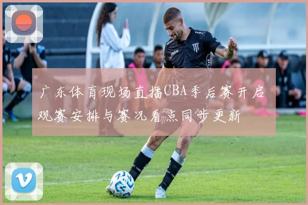 广东体育现场直播CBA季后赛开启 观赛安排与赛况看点同步更新