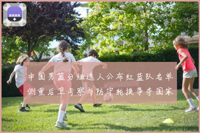 中国男篮分组选人公布红蓝队名单侧重后卫考察与防守轮换争夺国家队席位