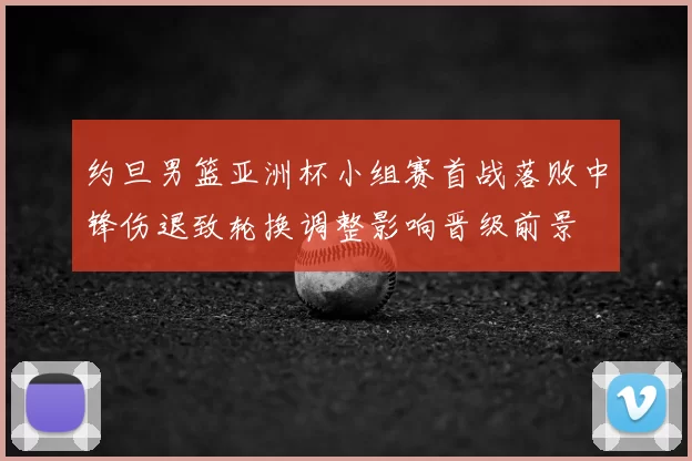约旦男篮亚洲杯小组赛首战落败中锋伤退致轮换调整影响晋级前景