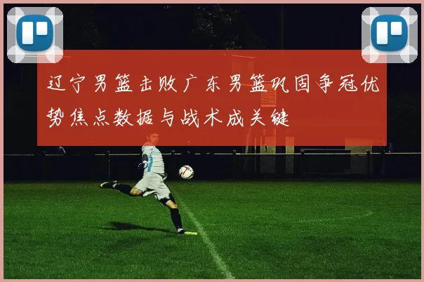 辽宁男篮击败广东男篮巩固争冠优势焦点数据与战术成关键