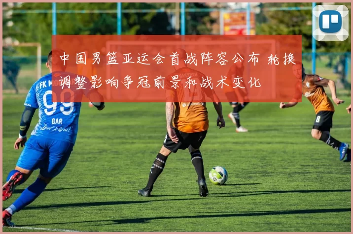 中国男篮亚运会首战阵容公布 轮换调整影响争冠前景和战术变化