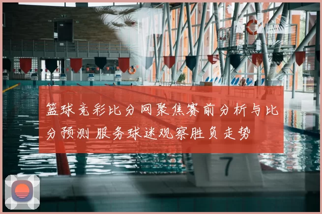 篮球竞彩比分网聚焦赛前分析与比分预测 服务球迷观察胜负走势