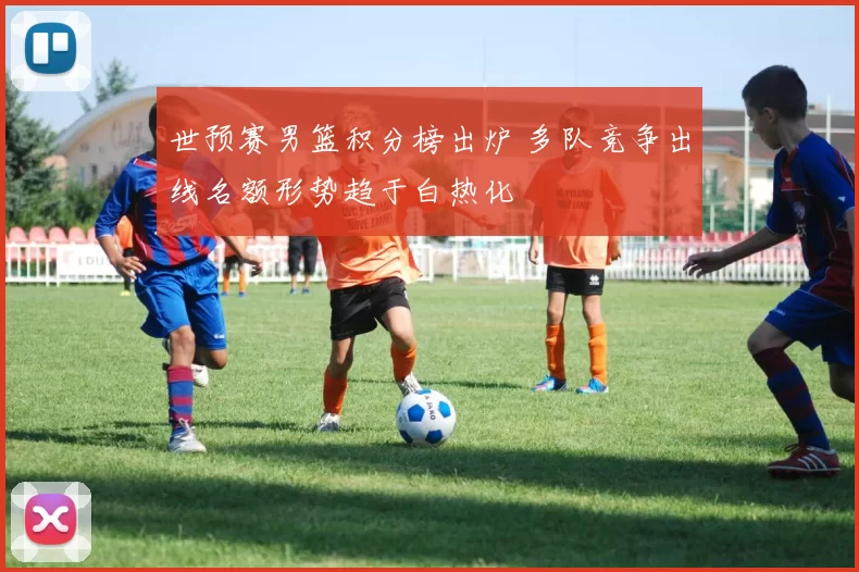 世预赛男篮积分榜出炉 多队竞争出线名额形势趋于白热化